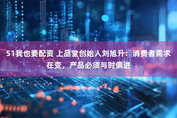 51我也要配资 上品堂创始人刘旭升：消费者需求在变，产品必须与时俱进