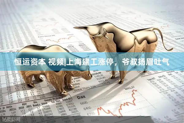 恒运资本 视频|上海建工涨停，爷叔扬眉吐气