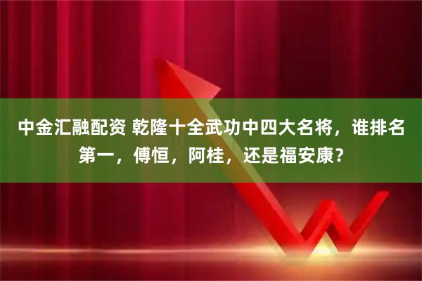 中金汇融配资 乾隆十全武功中四大名将，谁排名第一，傅恒，阿桂，还是福安康？