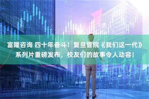 富隆咨询 四十年奋斗！复旦管院《我们这一代》系列片重磅发布，校友们的故事令人动容！
