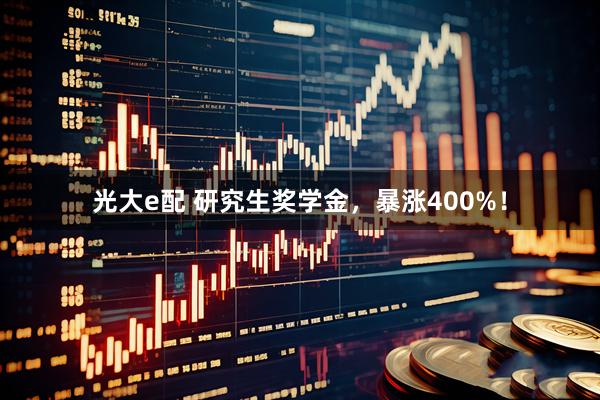 光大e配 研究生奖学金，暴涨400%！