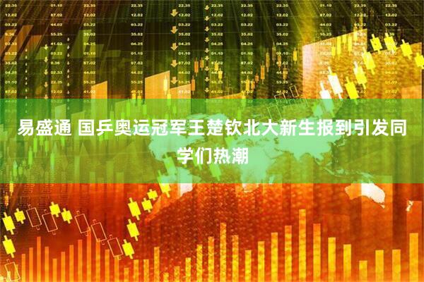 易盛通 国乒奥运冠军王楚钦北大新生报到引发同学们热潮