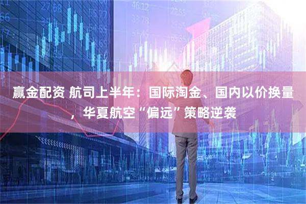 赢金配资 航司上半年：国际淘金、国内以价换量，华夏航空“偏远”策略逆袭