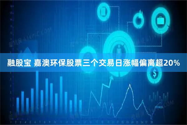 融股宝 嘉澳环保股票三个交易日涨幅偏离超20%
