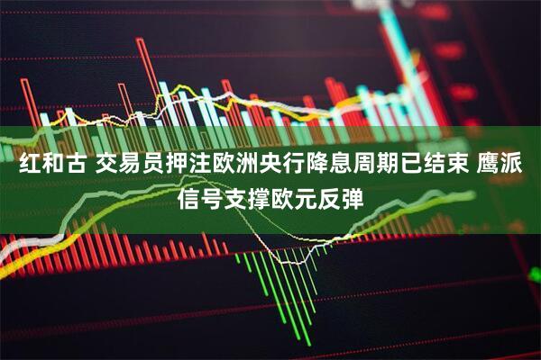 红和古 交易员押注欧洲央行降息周期已结束 鹰派信号支撑欧元反弹