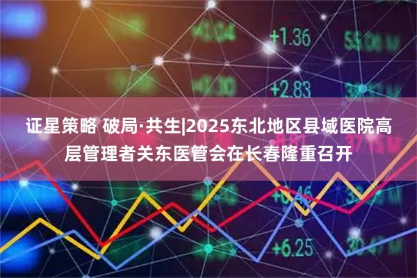 证星策略 破局·共生|2025东北地区县域医院高层管理者关东医管会在长春隆重召开