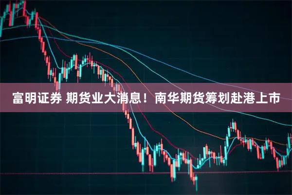 富明证券 期货业大消息！南华期货筹划赴港上市
