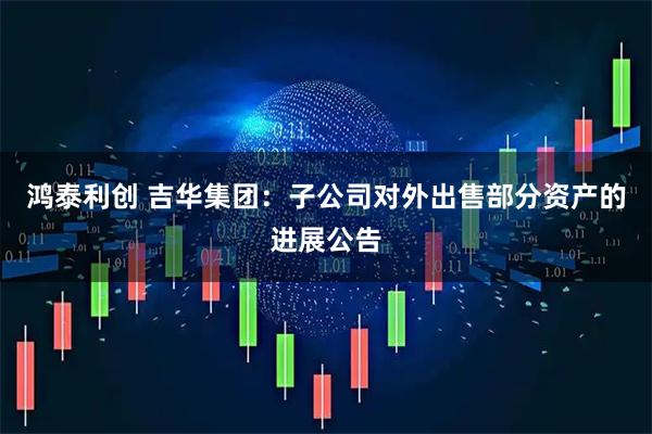 鸿泰利创 吉华集团：子公司对外出售部分资产的进展公告
