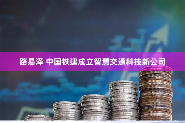 路易泽 中国铁建成立智慧交通科技新公司