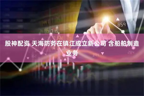 股神配资 天海防务在镇江成立新公司 含船舶制造业务