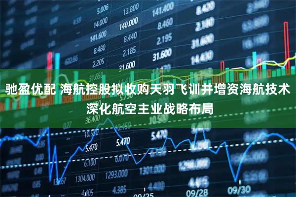 驰盈优配 海航控股拟收购天羽飞训并增资海航技术 深化航空主业战略布局