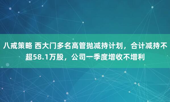 八戒策略 西大门多名高管抛减持计划，合计减持不超58.1万股，公司一季度增收不增利