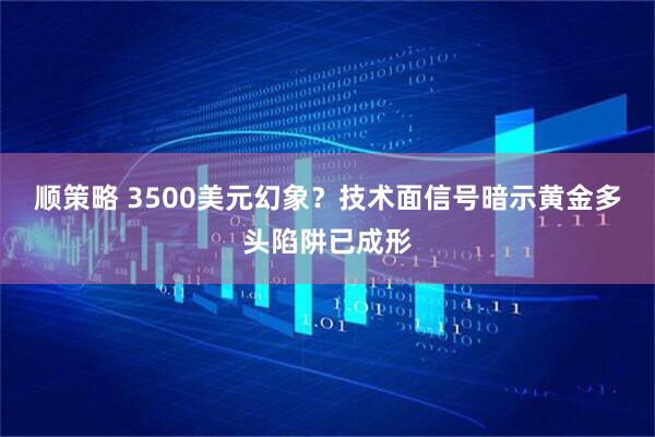 顺策略 3500美元幻象？技术面信号暗示黄金多头陷阱已成形