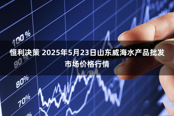 恒利决策 2025年5月23日山东威海水产品批发市场价格行情