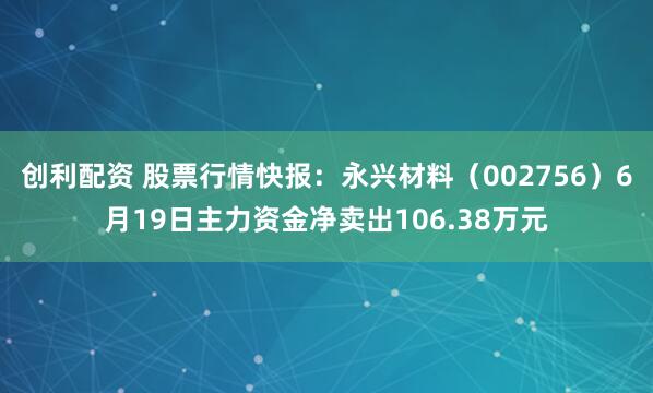 创利配资 股票行情快报：永兴材料（002756）6月19日主力资金净卖出106.38万元