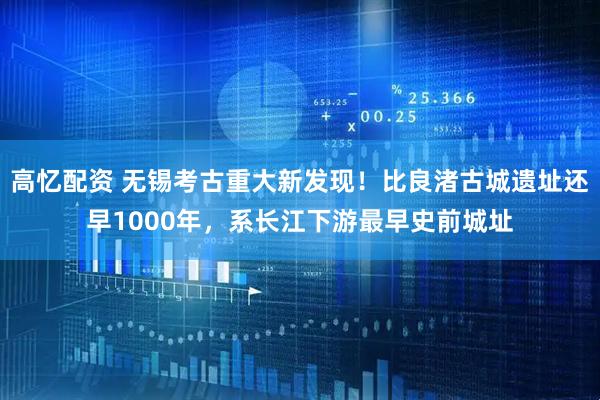高忆配资 无锡考古重大新发现！比良渚古城遗址还早1000年，系长江下游最早史前城址