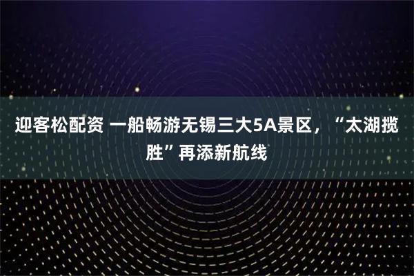 迎客松配资 一船畅游无锡三大5A景区，“太湖揽胜”再添新航线