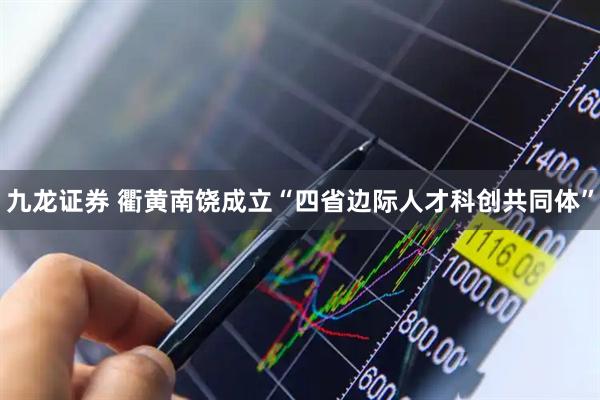 九龙证券 衢黄南饶成立“四省边际人才科创共同体”