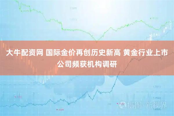 大牛配资网 国际金价再创历史新高 黄金行业上市公司频获机构调研