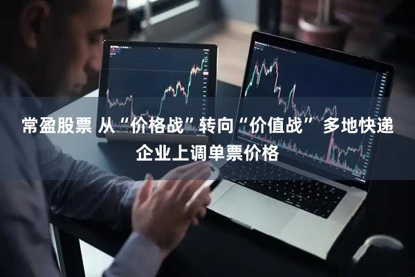 常盈股票 从“价格战”转向“价值战” 多地快递企业上调单票价格
