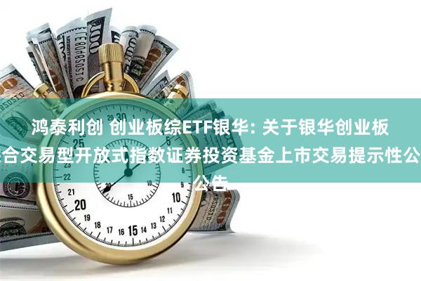 鸿泰利创 创业板综ETF银华: 关于银华创业板综合交易型开放式指数证券投资基金上市交易提示性公告