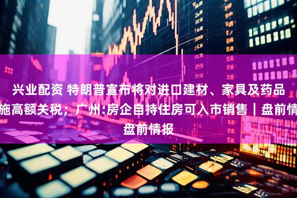 兴业配资 特朗普宣布将对进口建材、家具及药品实施高额关税；广州:房企自持住房可入市销售｜盘前情报