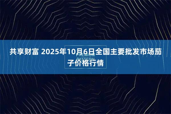 共享财富 2025年10月6日全国主要批发市场茄子价格行情