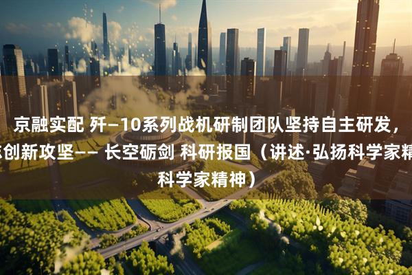 京融实配 歼—10系列战机研制团队坚持自主研发，矢志创新攻坚—— 长空砺剑 科研报国（讲述·弘扬科学家精神）