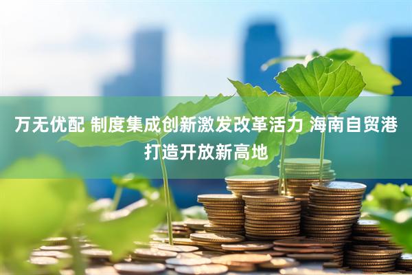 万无优配 制度集成创新激发改革活力 海南自贸港打造开放新高地