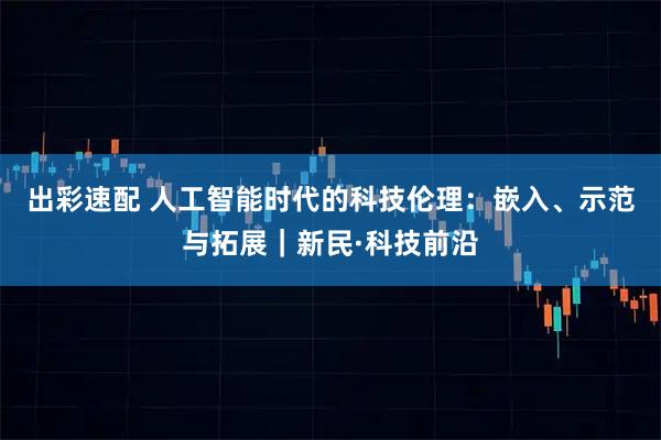 出彩速配 人工智能时代的科技伦理：嵌入、示范与拓展｜新民·科技前沿