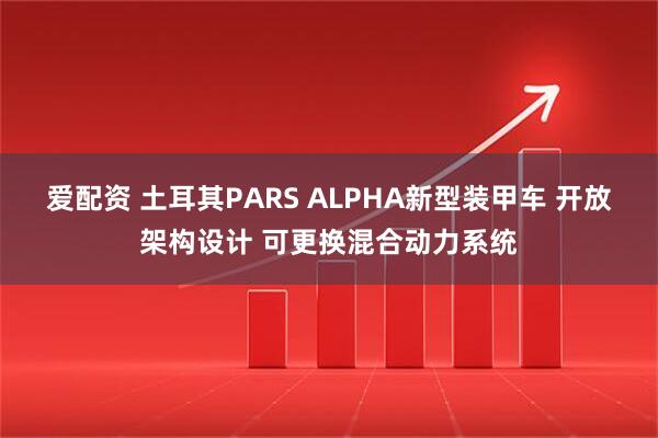 爱配资 土耳其PARS ALPHA新型装甲车 开放架构设计 可更换混合动力系统