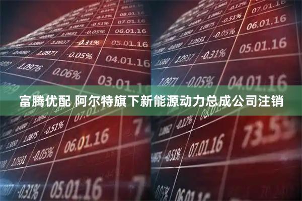 富腾优配 阿尔特旗下新能源动力总成公司注销