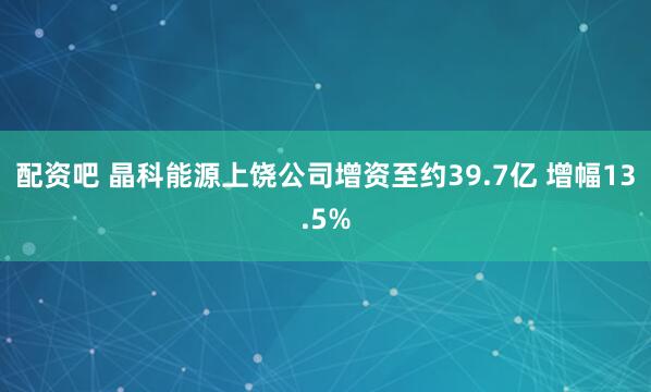 配资吧 晶科能源上饶公司增资至约39.7亿 增幅13.5%