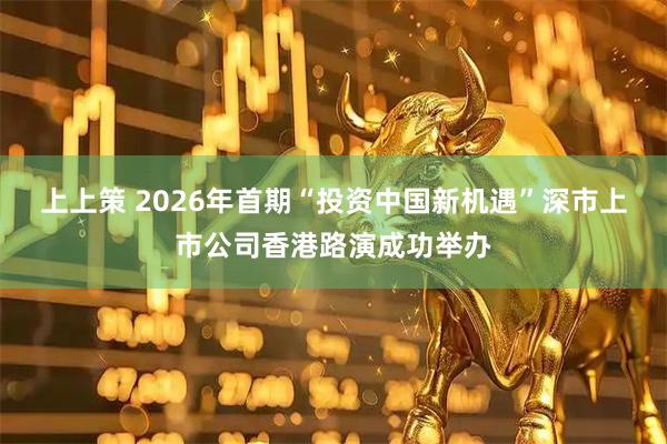 上上策 2026年首期“投资中国新机遇”深市上市公司香港路演成功举办