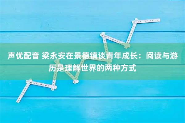 声优配音 梁永安在景德镇谈青年成长：阅读与游历是理解世界的两种方式