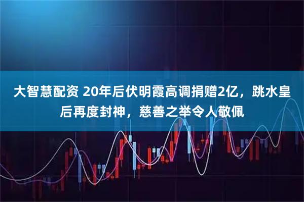 大智慧配资 20年后伏明霞高调捐赠2亿，跳水皇后再度封神，慈善之举令人敬佩