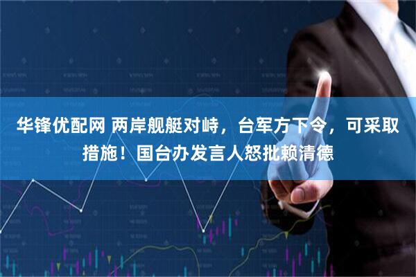 华锋优配网 两岸舰艇对峙，台军方下令，可采取措施！国台办发言人怒批赖清德