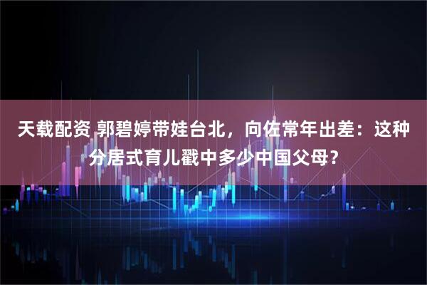 天载配资 郭碧婷带娃台北，向佐常年出差：这种分居式育儿戳中多少中国父母？