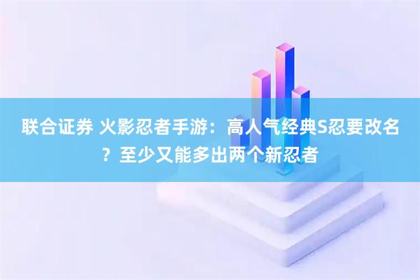 联合证券 火影忍者手游：高人气经典S忍要改名？至少又能多出两个新忍者