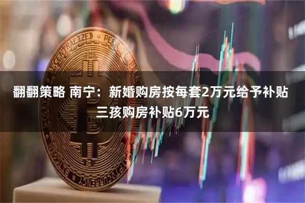 翻翻策略 南宁：新婚购房按每套2万元给予补贴 三孩购房补贴6万元