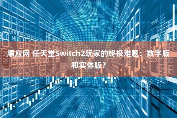 顺应网 任天堂Switch2玩家的终极难题:数字版和实体版?