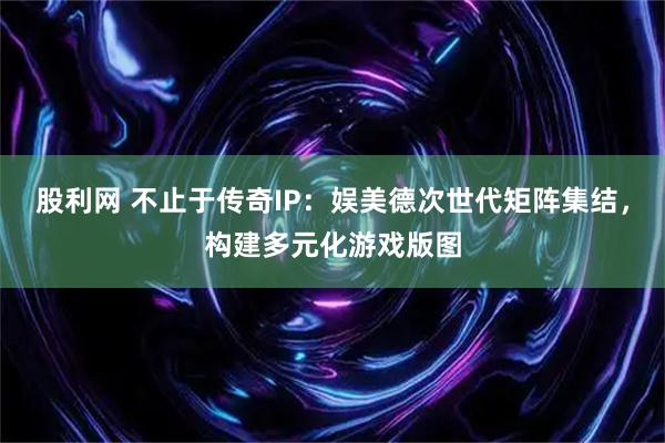 股利网 不止于传奇IP:娱美德次世代矩阵集结,构建多元化游戏版图