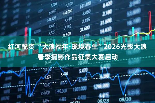 红河配资 “大浪福年·珑境春生”2026光影大浪春季摄影作品征集大赛启动
