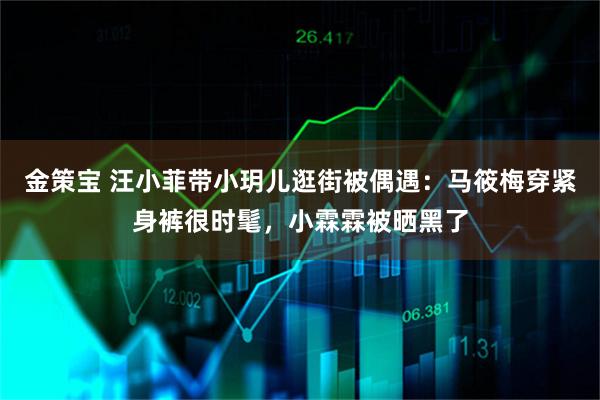 金策宝 汪小菲带小玥儿逛街被偶遇：马筱梅穿紧身裤很时髦，小霖霖被晒黑了