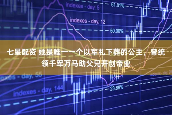 七星配资 她是唯一一个以军礼下葬的公主，曾统领千军万马助父兄开创帝业