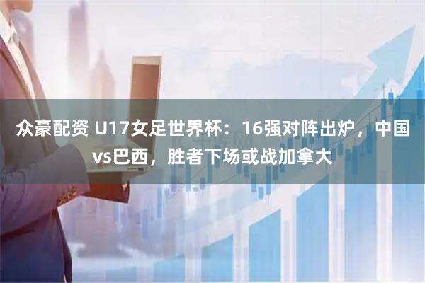 众豪配资 U17女足世界杯：16强对阵出炉，中国vs巴西，胜者下场或战加拿大
