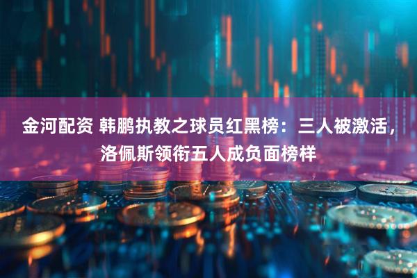 金河配资 韩鹏执教之球员红黑榜:三人被激活,洛佩斯领衔五人成负面榜样