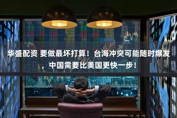 华盛配资 要做最坏打算！台海冲突可能随时爆发，中国需要比美国更快一步！