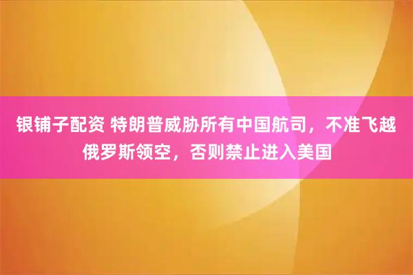 银铺子配资 特朗普威胁所有中国航司，不准飞越俄罗斯领空，否则禁止进入美国