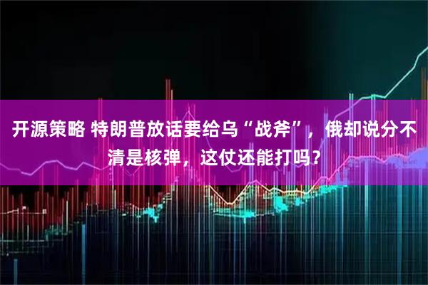 开源策略 特朗普放话要给乌“战斧”，俄却说分不清是核弹，这仗还能打吗？